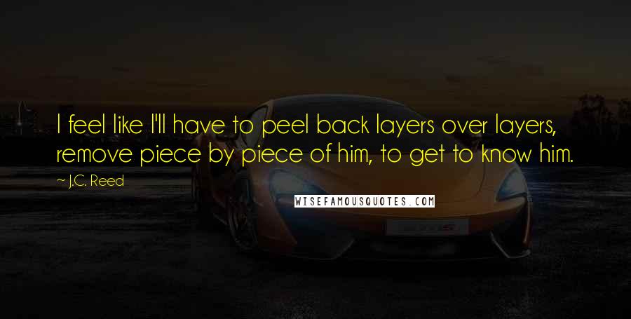 J.C. Reed quotes: I feel like I'll have to peel back layers over layers, remove piece by piece of him, to get to know him.