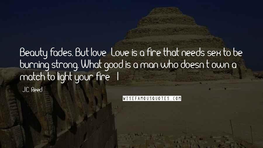 J.C. Reed quotes: Beauty fades. But love? Love is a fire that needs sex to be burning strong. What good is a man who doesn't own a match to light your fire?" I J.C. Reed quotes: Beauty fades. But love? Love is a fire that needs sex to be burning strong. What good is a man who doesn't own a match to light your fire?" I