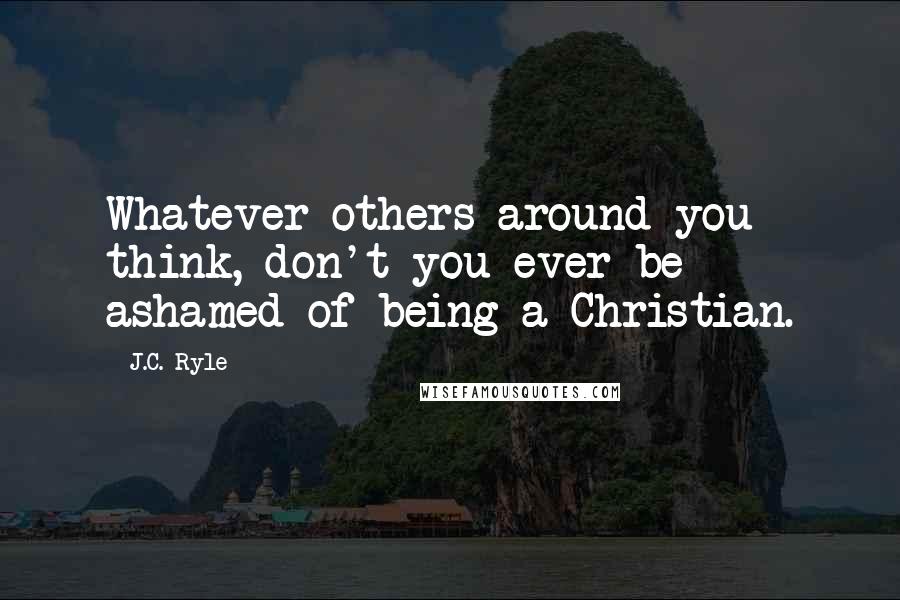 J.C. Ryle quotes: Whatever others around you think, don't you ever be ashamed of being a Christian.
