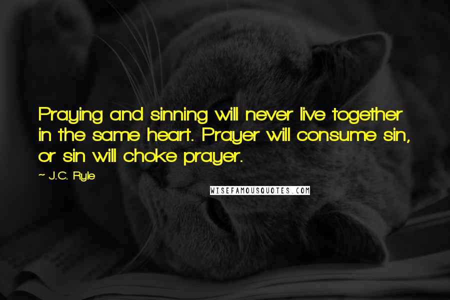 J.C. Ryle quotes: Praying and sinning will never live together in the same heart. Prayer will consume sin, or sin will choke prayer.