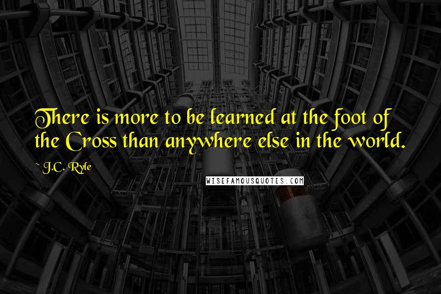 J.C. Ryle quotes: There is more to be learned at the foot of the Cross than anywhere else in the world.