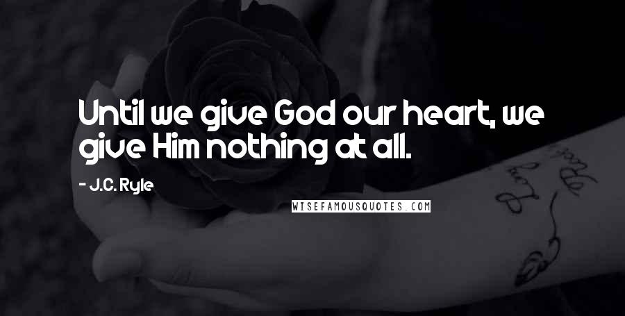 J.C. Ryle quotes: Until we give God our heart, we give Him nothing at all.