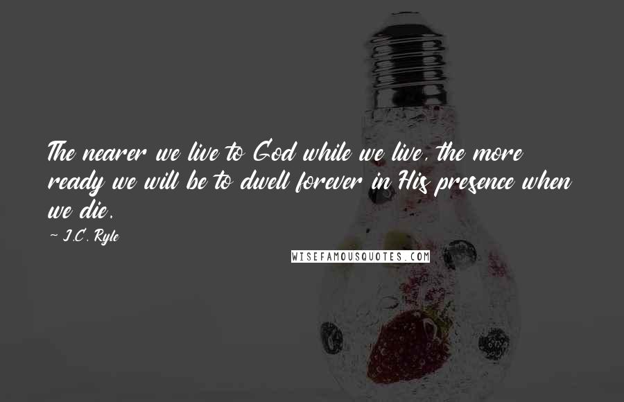 J.C. Ryle quotes: The nearer we live to God while we live, the more ready we will be to dwell forever in His presence when we die.