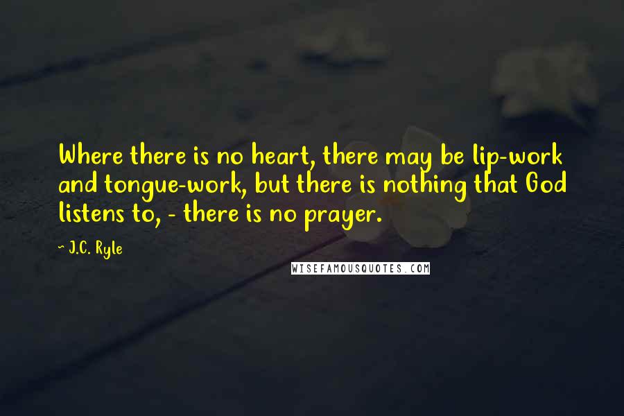 J.C. Ryle quotes: Where there is no heart, there may be lip-work and tongue-work, but there is nothing that God listens to, - there is no prayer.