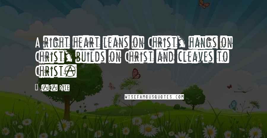 J.C. Ryle quotes: A right heart leans on Christ, hangs on Christ, builds on Christ and cleaves to Christ.