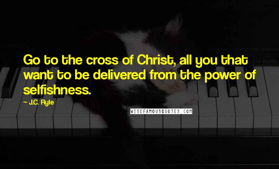 J.C. Ryle quotes: Go to the cross of Christ, all you that want to be delivered from the power of selfishness.