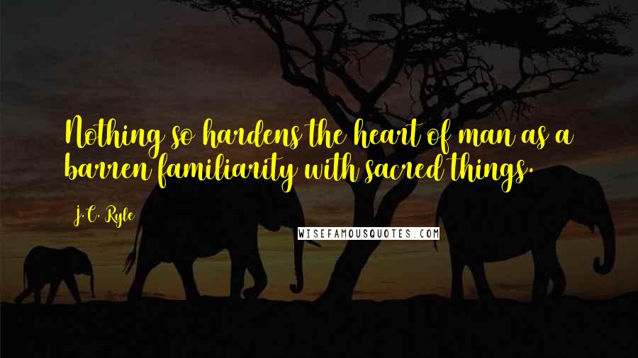 J.C. Ryle quotes: Nothing so hardens the heart of man as a barren familiarity with sacred things.