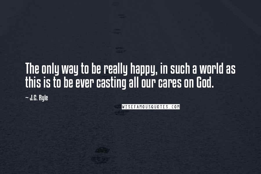 J.C. Ryle quotes: The only way to be really happy, in such a world as this is to be ever casting all our cares on God.