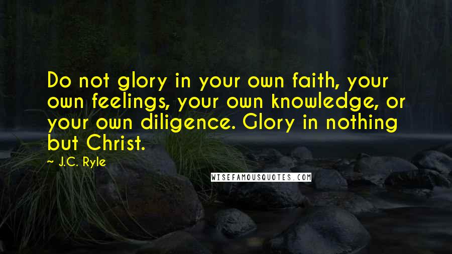 J.C. Ryle quotes: Do not glory in your own faith, your own feelings, your own knowledge, or your own diligence. Glory in nothing but Christ.