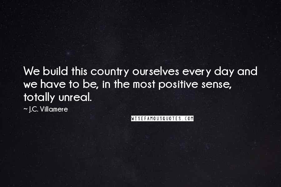J.C. Villamere quotes: We build this country ourselves every day and we have to be, in the most positive sense, totally unreal.