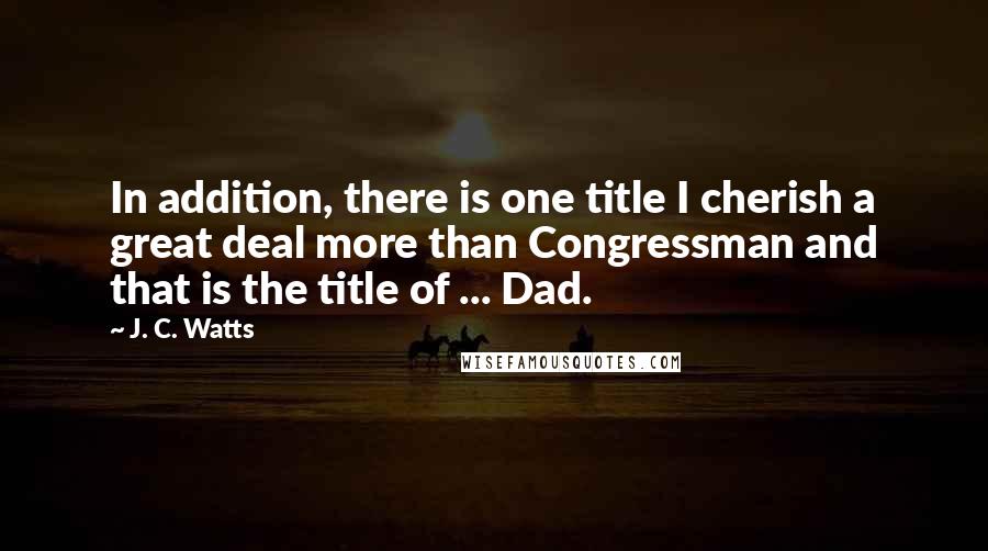 J. C. Watts quotes: In addition, there is one title I cherish a great deal more than Congressman and that is the title of ... Dad.