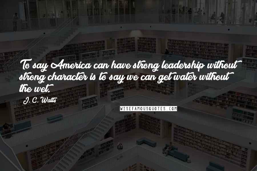 J. C. Watts quotes: To say America can have strong leadership without strong character is to say we can get water without the wet.