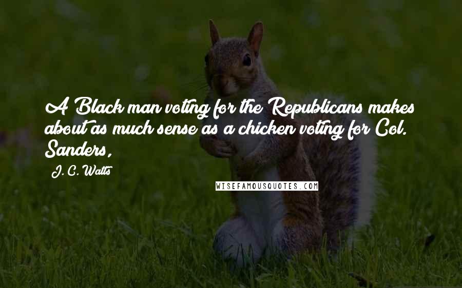 J. C. Watts quotes: A Black man voting for the Republicans makes about as much sense as a chicken voting for Col. Sanders,