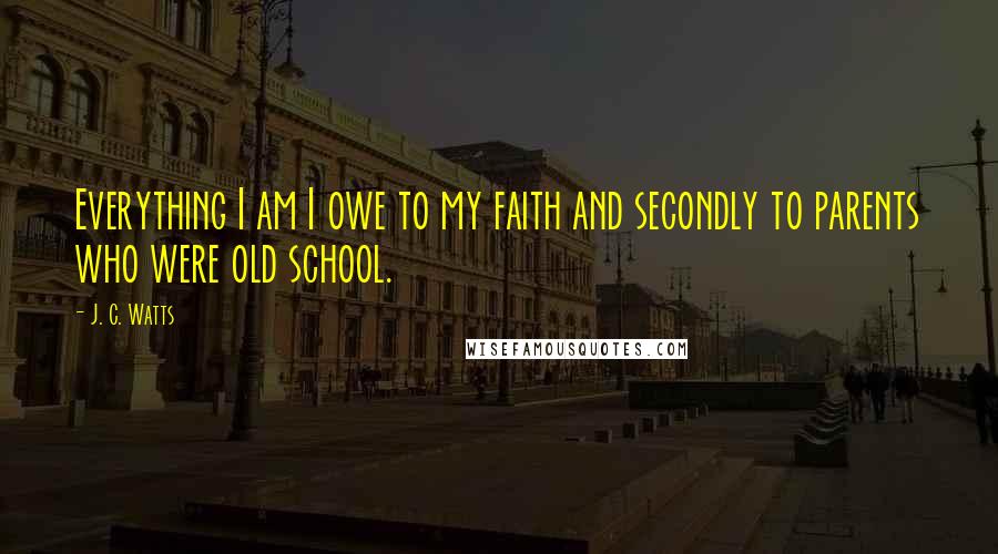 J. C. Watts quotes: Everything I am I owe to my faith and secondly to parents who were old school.