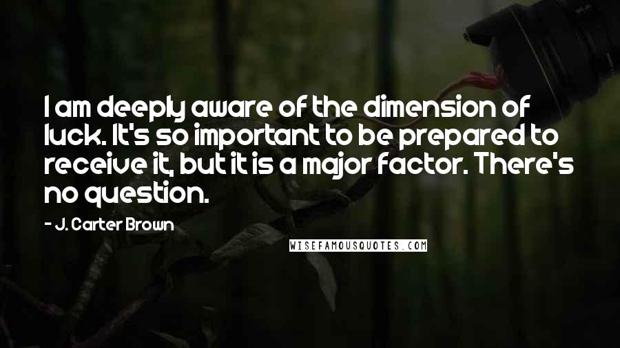 J. Carter Brown quotes: I am deeply aware of the dimension of luck. It's so important to be prepared to receive it, but it is a major factor. There's no question.