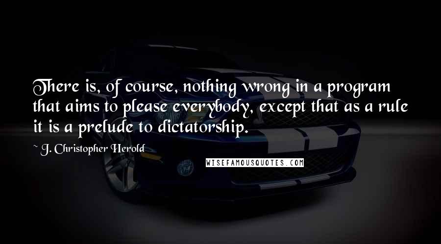 J. Christopher Herold quotes: There is, of course, nothing wrong in a program that aims to please everybody, except that as a rule it is a prelude to dictatorship.