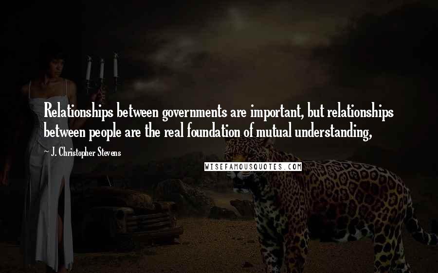 J. Christopher Stevens quotes: Relationships between governments are important, but relationships between people are the real foundation of mutual understanding,