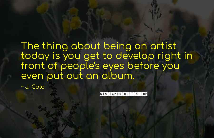 J. Cole quotes: The thing about being an artist today is you get to develop right in front of people's eyes before you even put out an album.