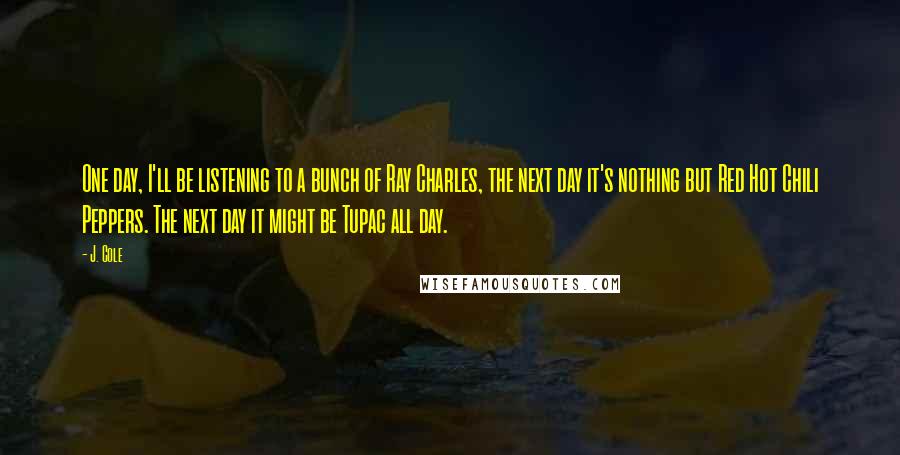 J. Cole quotes: One day, I'll be listening to a bunch of Ray Charles, the next day it's nothing but Red Hot Chili Peppers. The next day it might be Tupac all day.