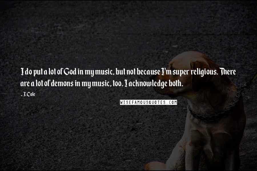 J. Cole quotes: I do put a lot of God in my music, but not because I'm super religious. There are a lot of demons in my music, too. I acknowledge both.