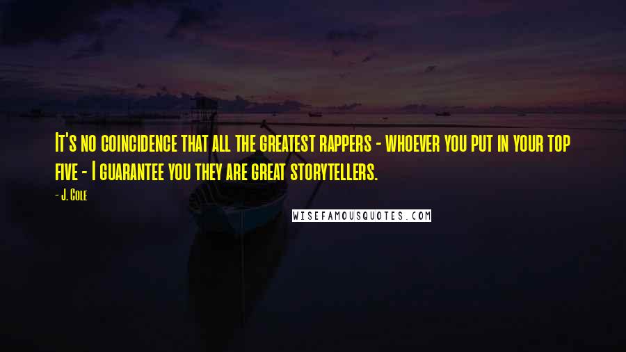 J. Cole quotes: It's no coincidence that all the greatest rappers - whoever you put in your top five - I guarantee you they are great storytellers.