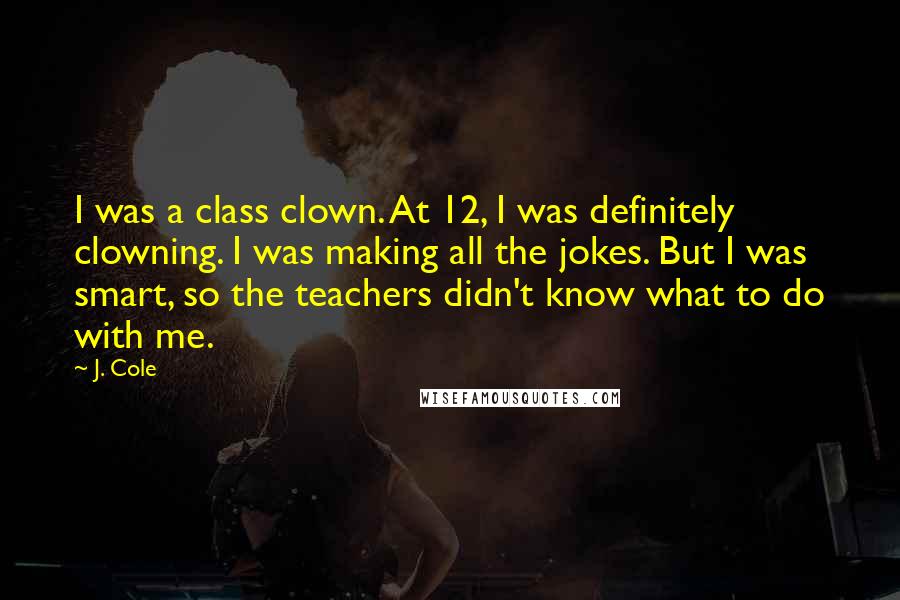 J. Cole quotes: I was a class clown. At 12, I was definitely clowning. I was making all the jokes. But I was smart, so the teachers didn't know what to do with