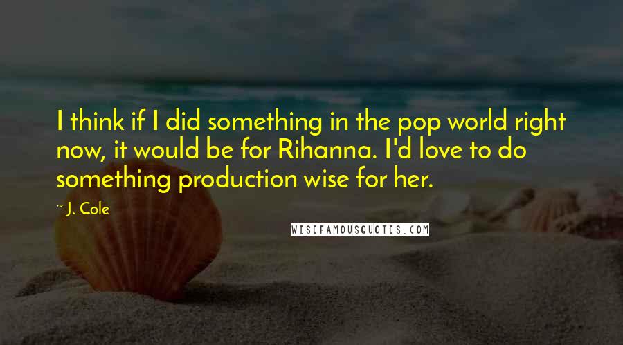 J. Cole quotes: I think if I did something in the pop world right now, it would be for Rihanna. I'd love to do something production wise for her.