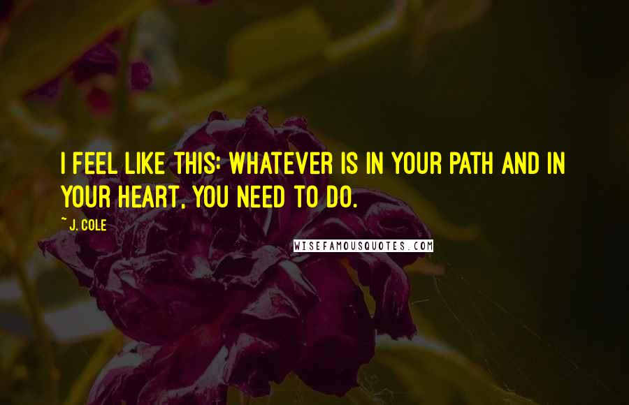 J. Cole quotes: I feel like this: Whatever is in your path and in your heart, you need to do.
