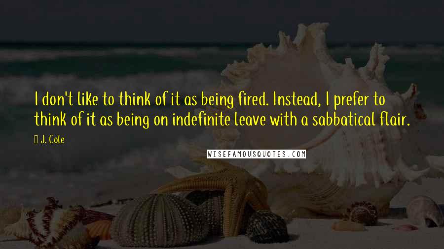 J. Cole quotes: I don't like to think of it as being fired. Instead, I prefer to think of it as being on indefinite leave with a sabbatical flair.