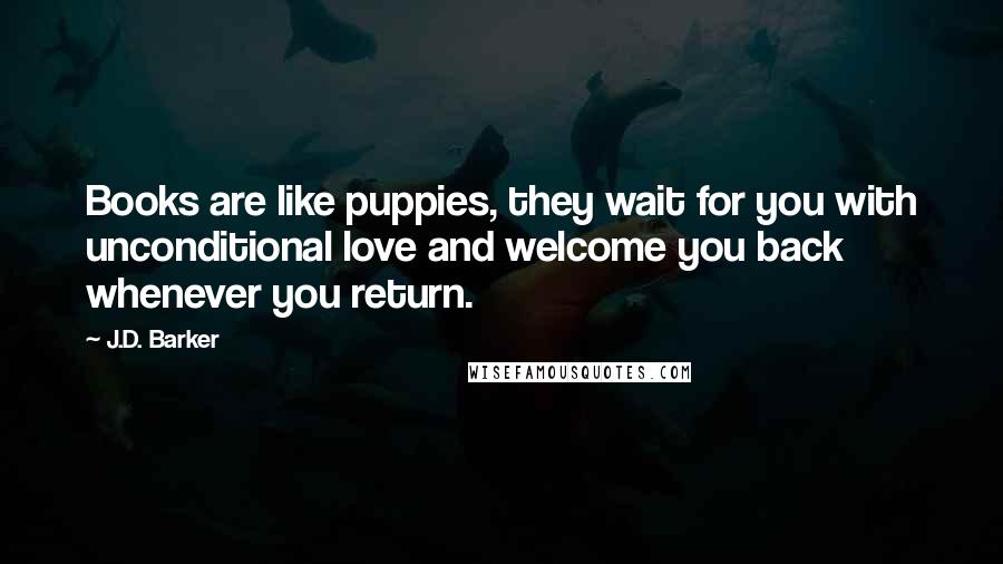 J.D. Barker quotes: Books are like puppies, they wait for you with unconditional love and welcome you back whenever you return. J.D. Barker quotes: Books are like puppies, they wait for you with unconditional love and welcome you back whenever you return.