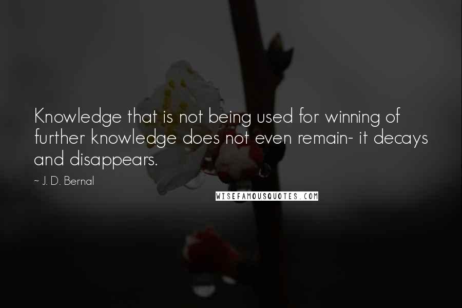 J. D. Bernal quotes: Knowledge that is not being used for winning of further knowledge does not even remain- it decays and disappears.