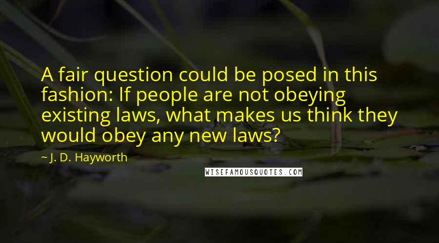 J. D. Hayworth quotes: A fair question could be posed in this fashion: If people are not obeying existing laws, what makes us think they would obey any new laws?