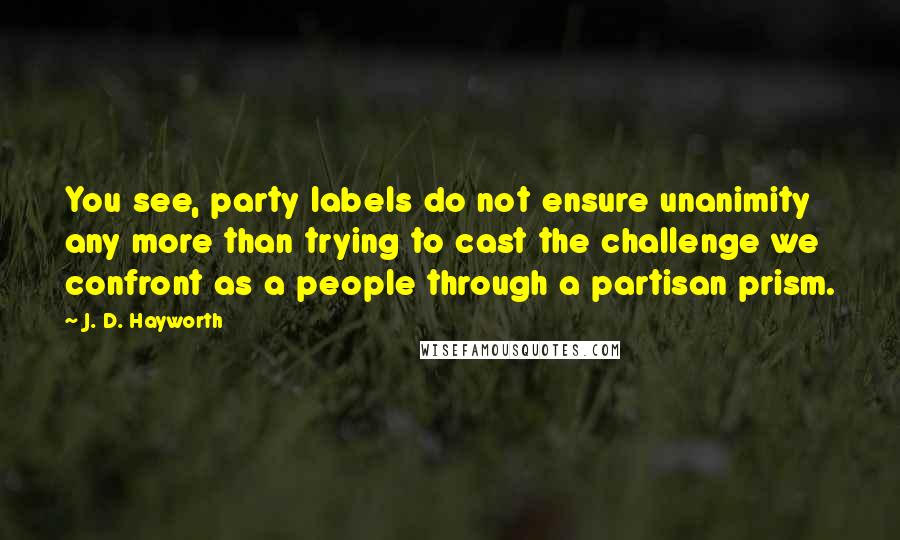 J. D. Hayworth quotes: You see, party labels do not ensure unanimity any more than trying to cast the challenge we confront as a people through a partisan prism.