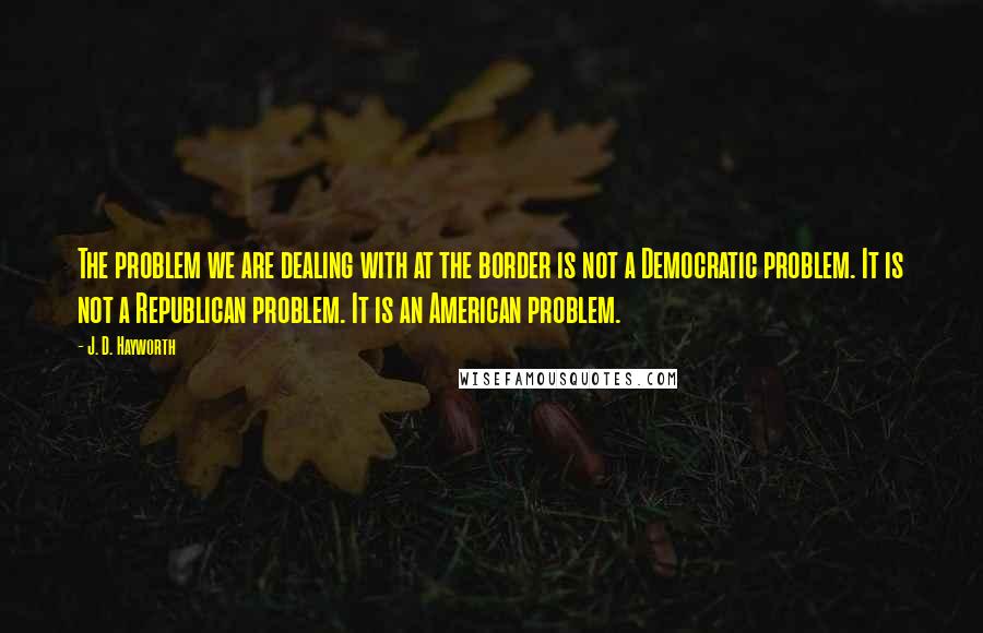 J. D. Hayworth quotes: The problem we are dealing with at the border is not a Democratic problem. It is not a Republican problem. It is an American problem.