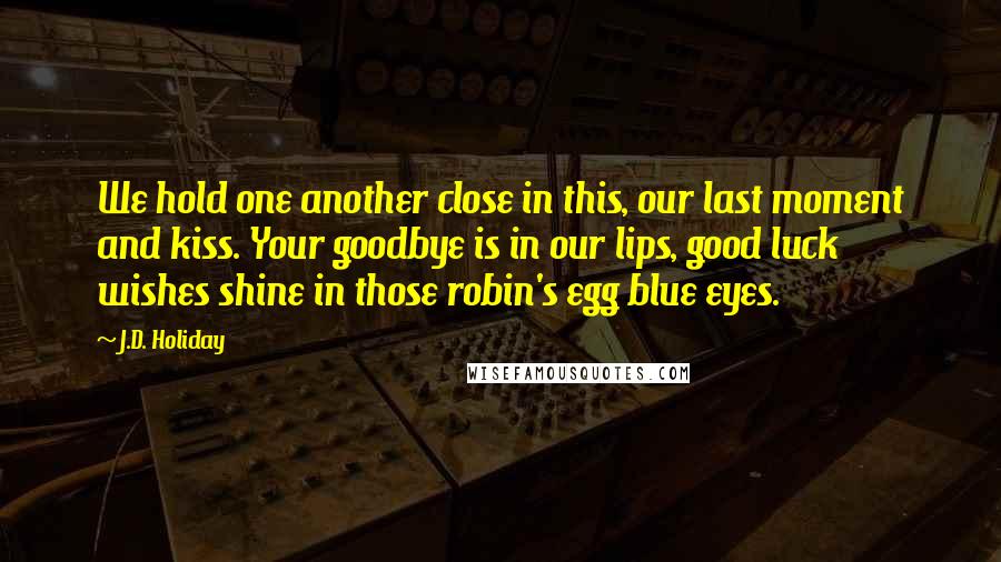 J.D. Holiday quotes: We hold one another close in this, our last moment and kiss. Your goodbye is in our lips, good luck wishes shine in those robin's egg blue eyes.