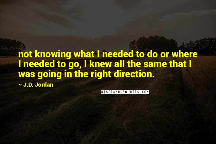 J.D. Jordan quotes: not knowing what I needed to do or where I needed to go, I knew all the same that I was going in the right direction.