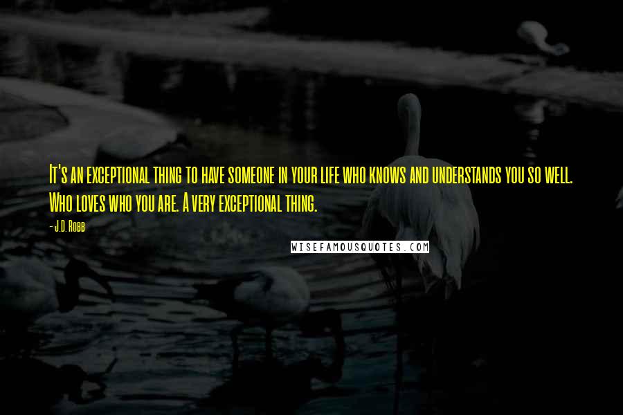 J.D. Robb quotes: It's an exceptional thing to have someone in your life who knows and understands you so well. Who loves who you are. A very exceptional thing.