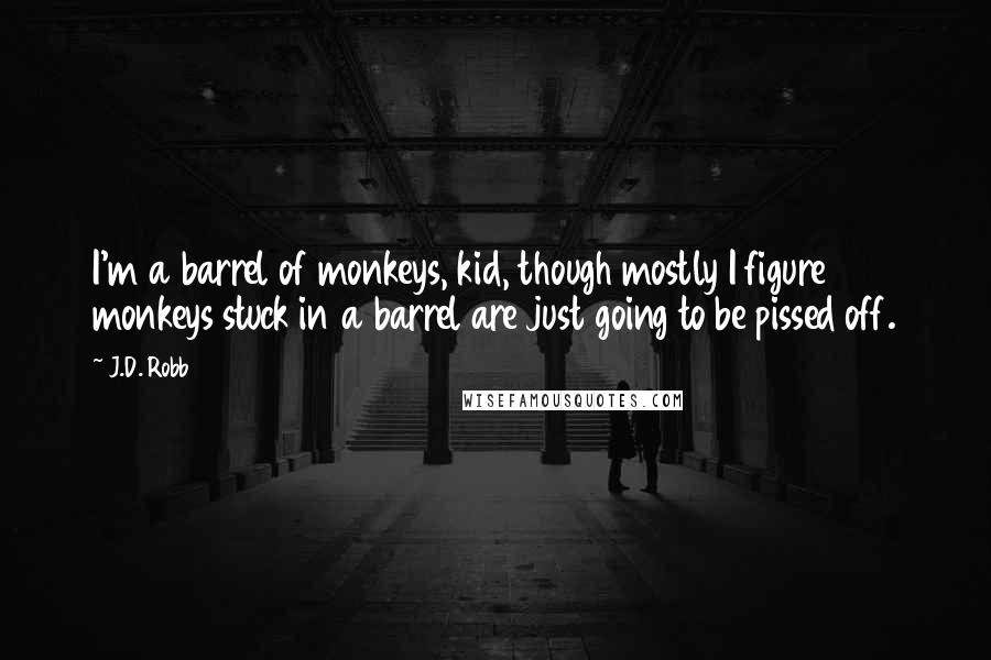 J.D. Robb quotes: I'm a barrel of monkeys, kid, though mostly I figure monkeys stuck in a barrel are just going to be pissed off.