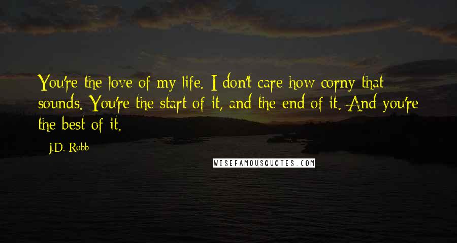 J.D. Robb quotes: You're the love of my life. I don't care how corny that sounds. You're the start of it, and the end of it. And you're the best of it.