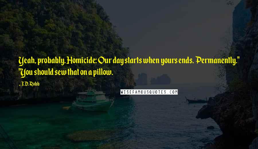 J.D. Robb quotes: Yeah, probably. Homicide: Our day starts when yours ends. Permanently." "You should sew that on a pillow.