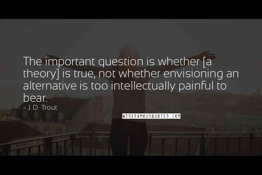 J. D. Trout quotes: The important question is whether [a theory] is true, not whether envisioning an alternative is too intellectually painful to bear.