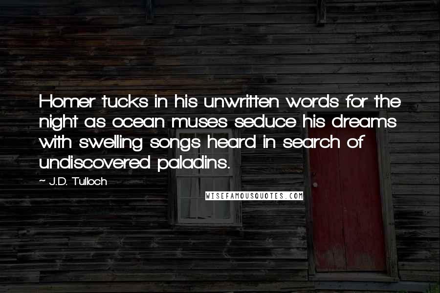 J.D. Tulloch quotes: Homer tucks in his unwritten words for the night as ocean muses seduce his dreams with swelling songs heard in search of undiscovered paladins.