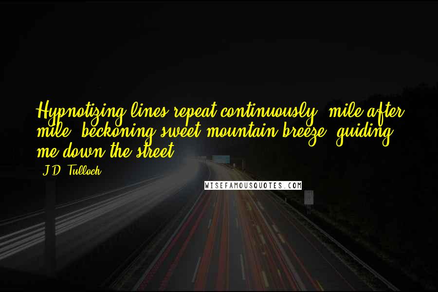 J.D. Tulloch quotes: Hypnotizing lines repeat continuously, mile after mile, beckoning sweet mountain breeze, guiding me down the street. J.D. Tulloch quotes: Hypnotizing lines repeat continuously, mile after mile, beckoning sweet mountain breeze, guiding me down the street.