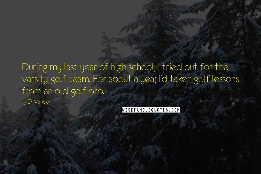 J.D. Vance quotes: During my last year of high school, I tried out for the varsity golf team. For about a year, I'd taken golf lessons from an old golf pro.
