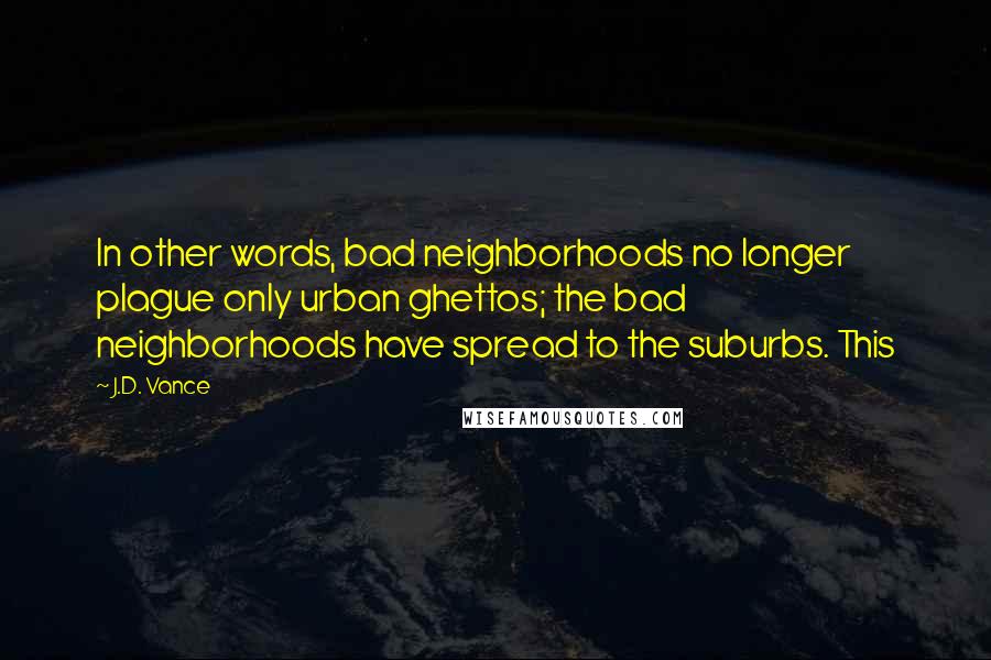 J.D. Vance quotes: In other words, bad neighborhoods no longer plague only urban ghettos; the bad neighborhoods have spread to the suburbs. This