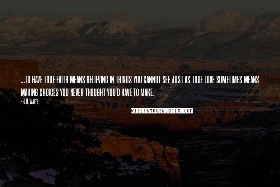 J.D. Watts quotes: ...to have true faith means believing in things you cannot see just as true love sometimes means making choices you never thought you'd have to make.