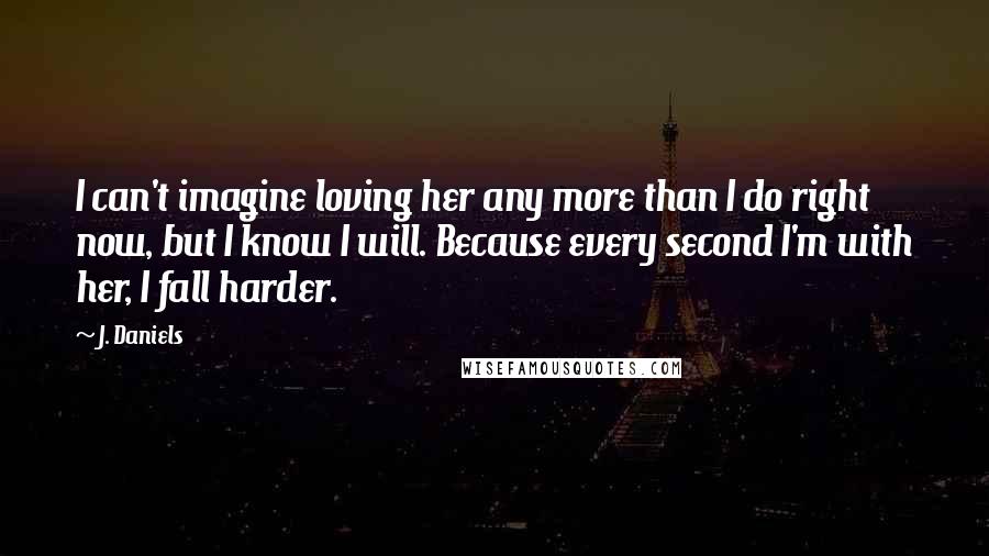 J. Daniels quotes: I can't imagine loving her any more than I do right now, but I know I will. Because every second I'm with her, I fall harder.