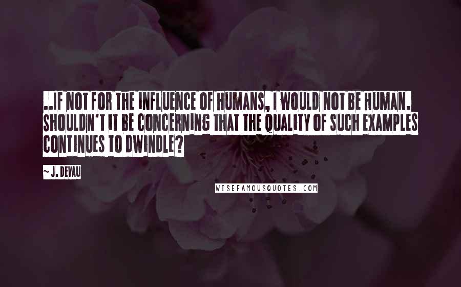 J. Devau quotes: ..If not for the influence of Humans, I would not be Human. Shouldn't it be concerning that the quality of such examples continues to dwindle?