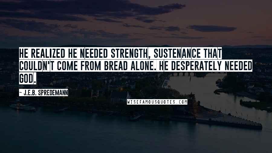 J.E.B. Spredemann quotes: He realized he needed strength, sustenance that couldn't come from bread alone. He desperately needed God.