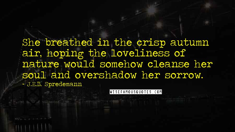 J.E.B. Spredemann quotes: She breathed in the crisp autumn air, hoping the loveliness of nature would somehow cleanse her soul and overshadow her sorrow.